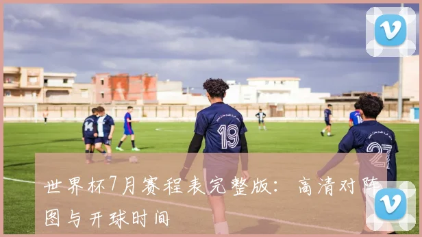世界杯7月赛程表完整版：高清对阵图与开球时间