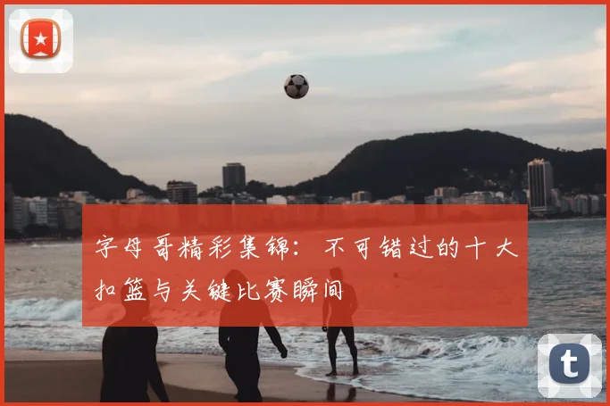 字母哥精彩集锦：不可错过的十大扣篮与关键比赛瞬间