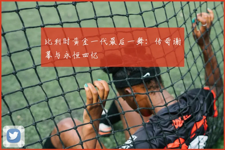 比利时黄金一代最后一舞:传奇谢幕与永恒回忆