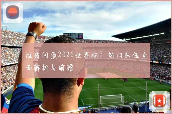 谁将问鼎2026世界杯？热门队伍全面解析与前瞻