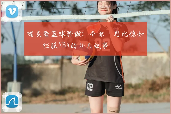 喀麦隆篮球骄傲：乔尔·恩比德如何征服NBA的非凡故事