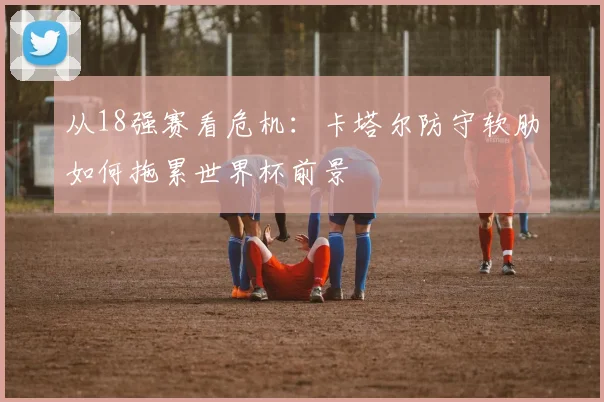 从18强赛看危机：卡塔尔防守软肋如何拖累世界杯前景