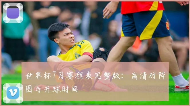 世界杯7月赛程表完整版：高清对阵图与开球时间