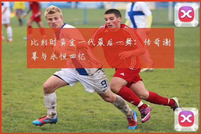 比利时黄金一代最后一舞：传奇谢幕与永恒回忆