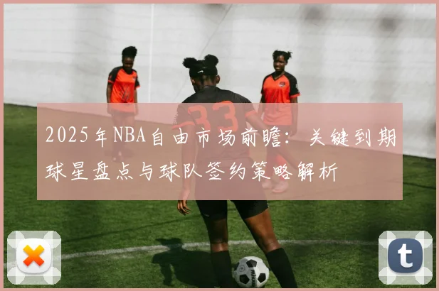 2025年NBA自由市场前瞻：关键到期球星盘点与球队签约策略解析