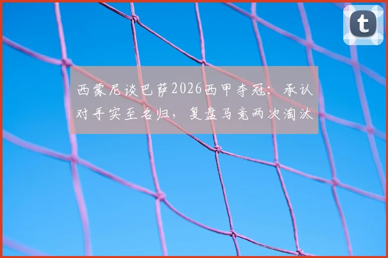 西蒙尼谈巴萨2026西甲夺冠：承认对手实至名归，复盘马竞两次淘汰经典战役