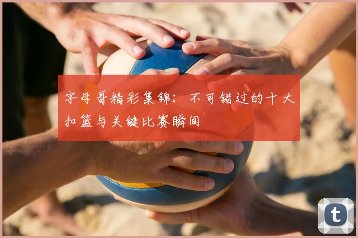 字母哥精彩集锦：不可错过的十大扣篮与关键比赛瞬间