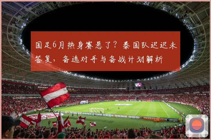 国足6月热身赛悬了？泰国队迟迟未答复，备选对手与备战计划解析